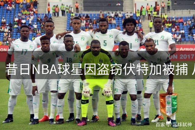 昔日NBA球星因盗窃伏特加被捕 从4800万合同到身陷囹圄的坠落之路